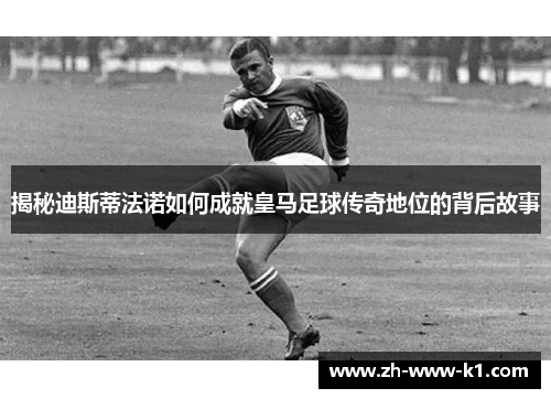 揭秘迪斯蒂法诺如何成就皇马足球传奇地位的背后故事