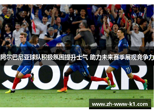 阿尔巴尼亚球队积极氛围提升士气 助力未来赛季展现竞争力