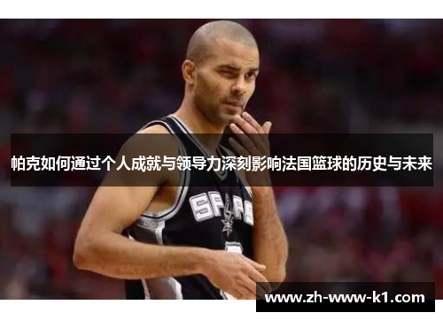 帕克如何通过个人成就与领导力深刻影响法国篮球的历史与未来