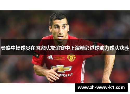 曼联中场球员在国家队友谊赛中上演精彩进球助力球队获胜