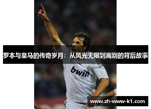 罗本与皇马的传奇岁月：从风光无限到离别的背后故事