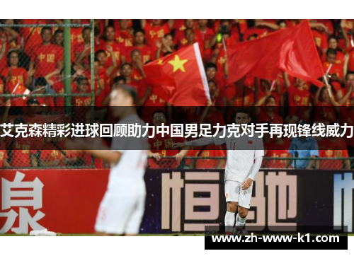 艾克森精彩进球回顾助力中国男足力克对手再现锋线威力