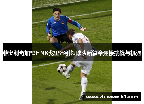 菲奥利奇加盟HNK戈里察引领球队新篇章迎接挑战与机遇