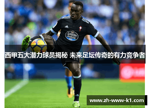 西甲五大潜力球员揭秘 未来足坛传奇的有力竞争者