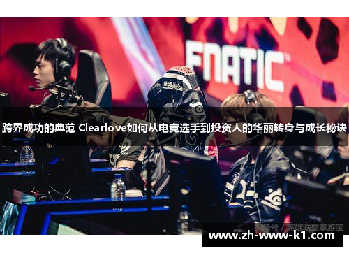 跨界成功的典范 Clearlove如何从电竞选手到投资人的华丽转身与成长秘诀
