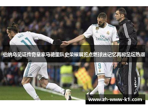 伯纳乌见证传奇皇家马德里队史荣耀展览点燃球迷记忆再掀足坛热潮