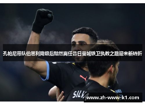 孔帕尼带队伯恩利降级后黯然离任昔日曼城铁卫执教之路迎来新转折